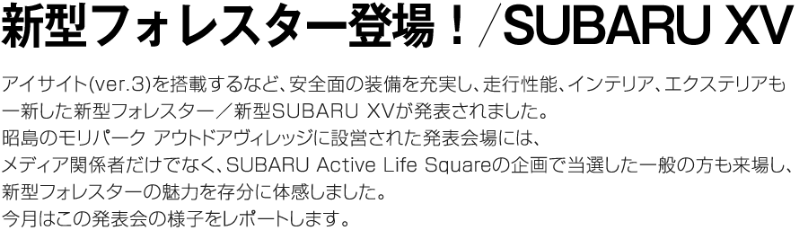 新型フォレスター／新型SUBARU XV アイサイト(ver.3)を搭載するなど、安全面の装備を充実し、走行性能、インテリア、エクステリアも一新した新型フォレスター／新型SUBARU XVが発表されました。昭島のモリパーク アウトドアヴィレッジに設営された発表会場には、メディア関係者だけでなくSUBARU Active Life Squareの企画で当選した一般の方も来場し、新型フォレスターの魅力を存分に体感しました。今月はこの発表会の様子をレポートします。
