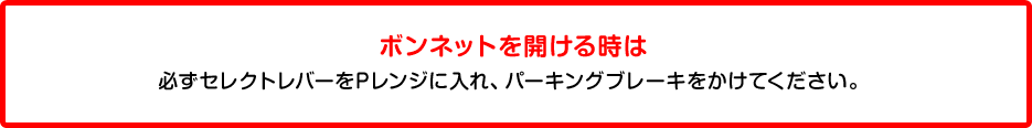 ボンネットを開ける時は必ずセレクトレバーをPレンジに入れ、パーキングブレーキをかけてください。