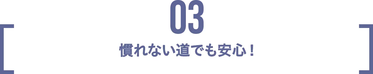 POINT 03 慣れない道でも安心！