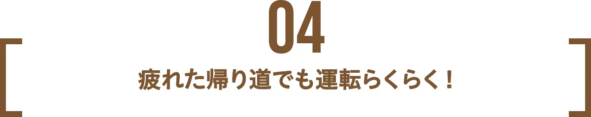 POINT 04 疲れた帰り道でも運転らくらく！