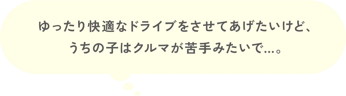 ゆったり快適なドライブをさせてあげたいけど、うちの子はクルマが苦手みたいで…。