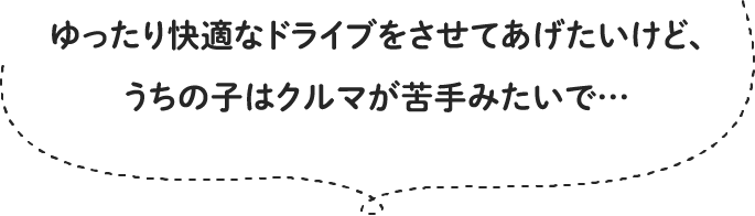 ゆったり快適なドライブをさせてあげたいけど、うちの子はクルマが苦手みたいで…