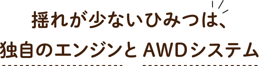 揺れが少ないひみつは、独自のエンジンとAWDシステム