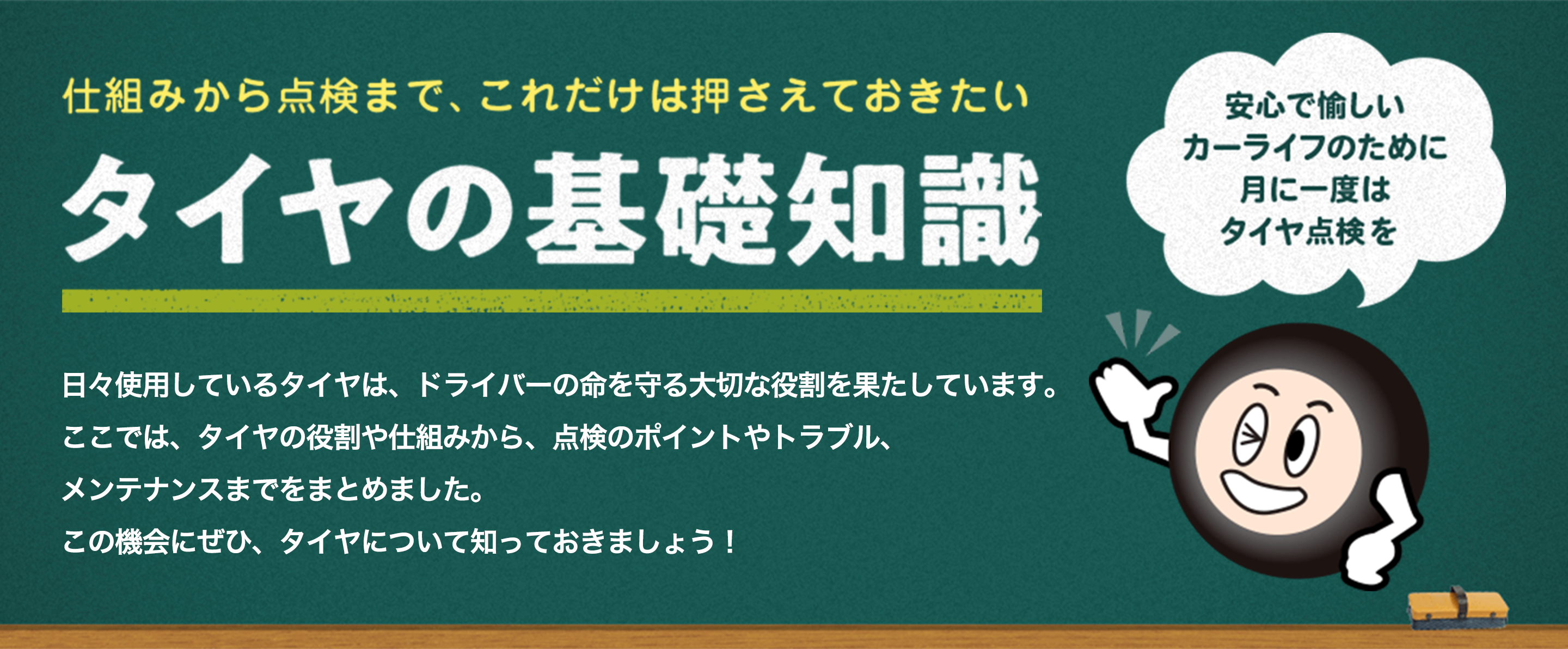 仕組みから点検まで、これだけは押さえておきたい タイヤの基礎知識 日々使用しているタイヤは、ドライバーの命を守る大切な役割を果たしています。ここでは、タイヤの役割や仕組みから、点検のポイントやトラブル、メンテナンスまでをまとめました。この機会にぜひ、タイヤについて知っておきましょう！