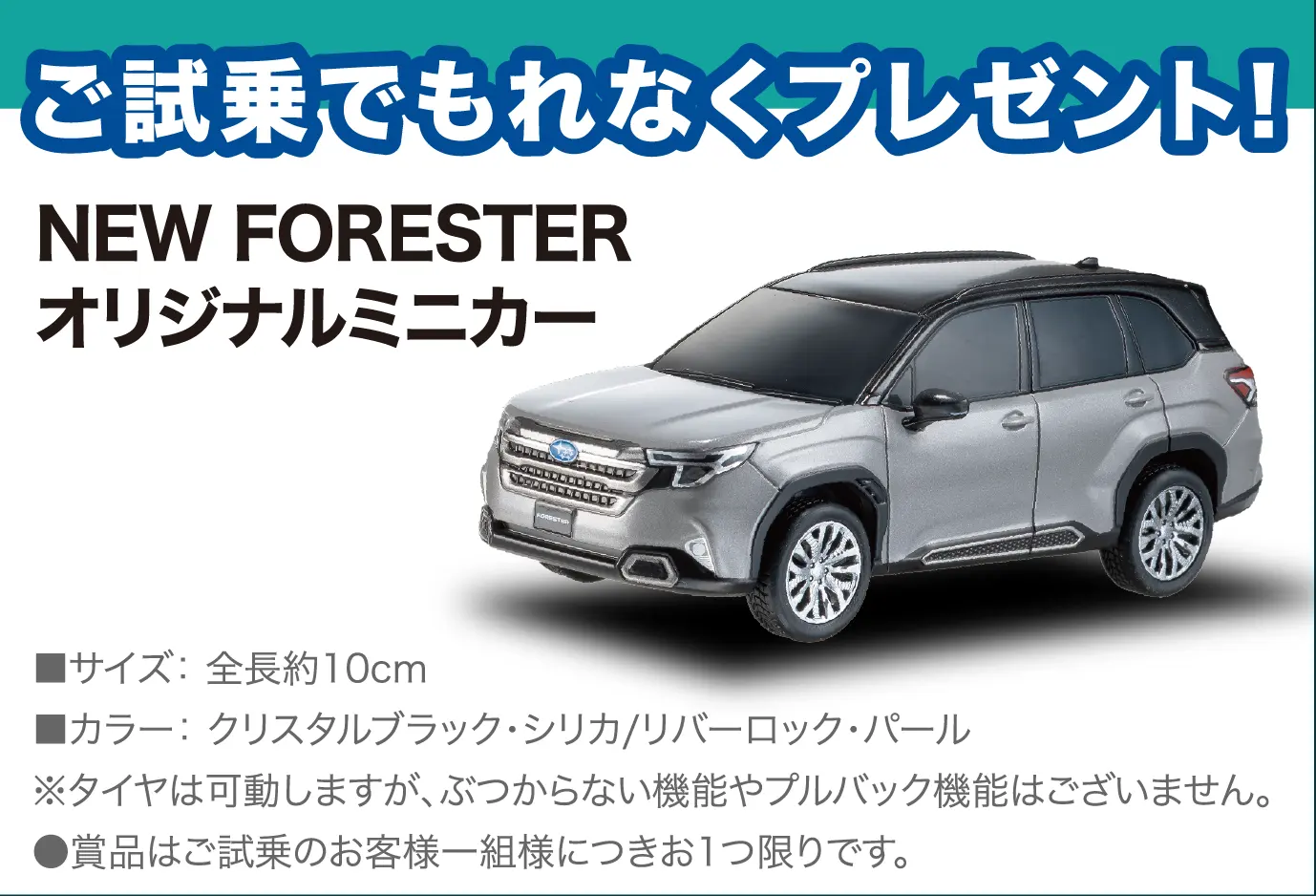 ご試乗でもれなくプレゼント! NEW FORESTER オリジナルミニカー ■サイズ:全長約10cm ■カラー:クリスタルブラック・シリカ/リバーロック・パール ※タイヤは可動しますが、ぶつからない機能やプルバック機能はございません。●賞品はご試乗のお客様一組様につきお1つ限りです。