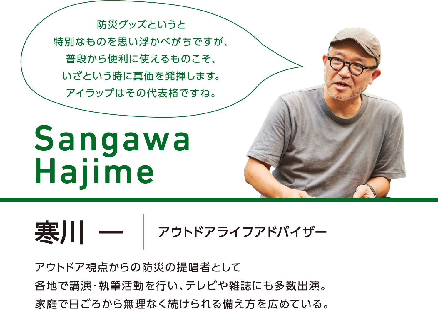 Sangawa Hajime／寒川 一 アウトドアライフアドバイザー アウトドア視点からの防災の提唱者として各地で講演・執筆活動を行い、テレビや雑誌にも多数出演。家庭で日ごろから無理なく続けられる備え方を広めている。