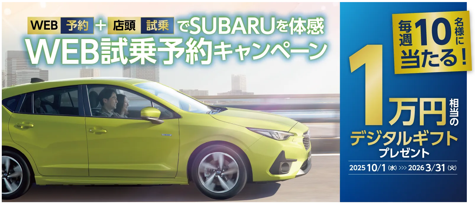 WEB予約＋店頭試乗でSUBARUを体感　WEB試乗予約キャンペーン　毎週10名様に当たる　1万円相当のデジタルギフトプレゼント　2025年10⽉1⽇（水）〜2026年3⽉31⽇（火）