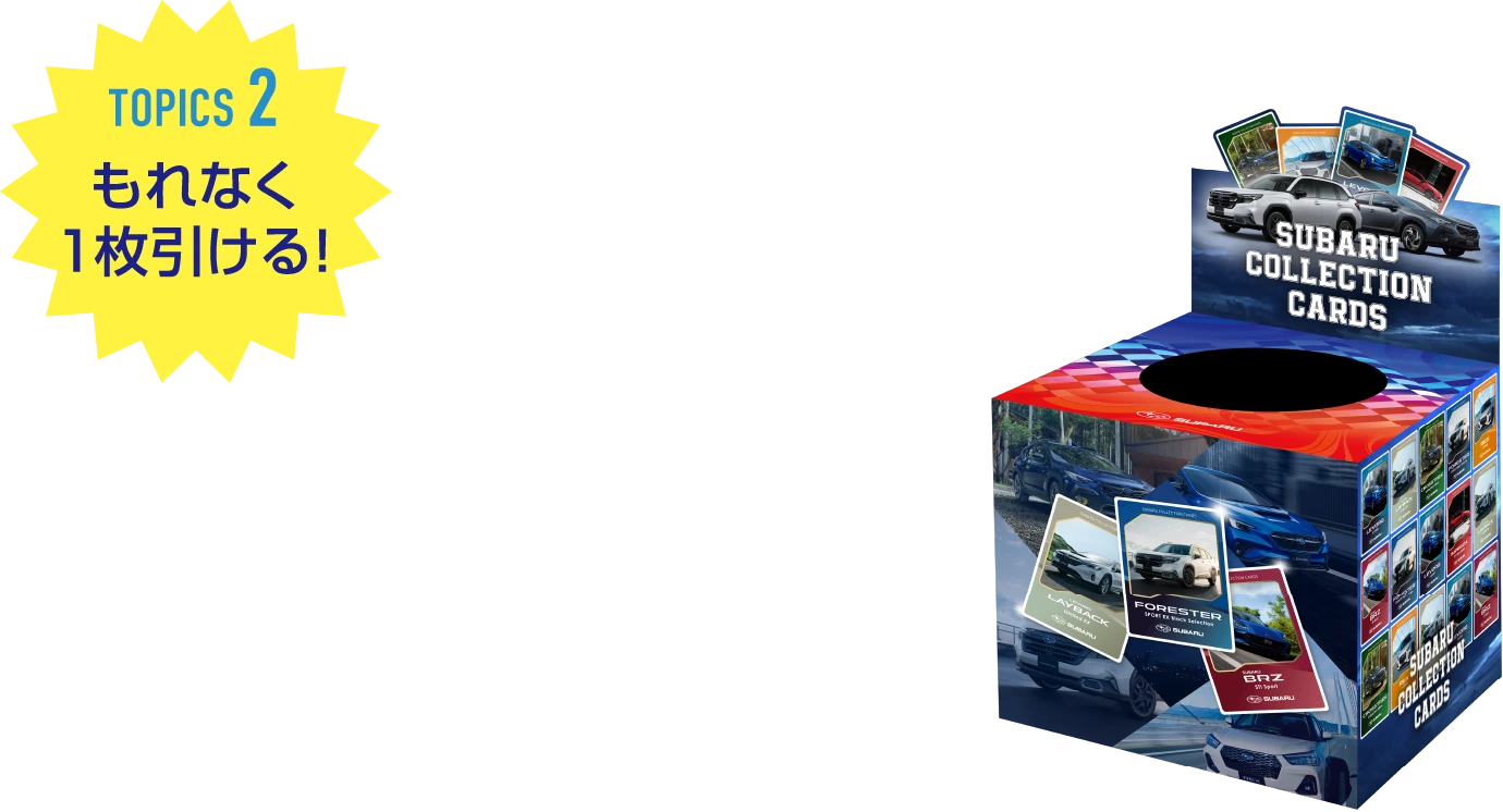 TOPICS2 もれなく1枚引ける！ SUBARUコレクションカード、誕生！ SUBARUのクルマがデザインされたオリジナルのコレクションカードを1枚プレゼント！どのカードが手に入るかは、おたのしみ！