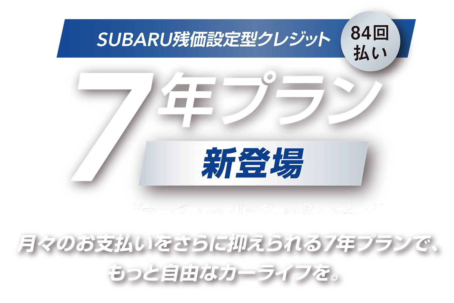 SUBARU残価設定型クレジット 7年プラン／84回払い  新登場　対象車種：レヴォーグ、レイバック、WRX S4、ソルテラ　月々のお支払いをさらに抑えられる7年プランで、もっと自由なカーライフを。