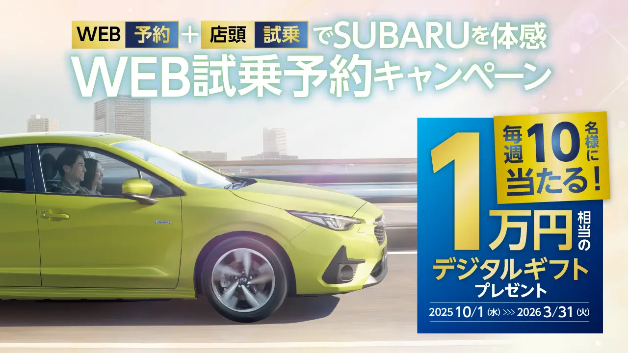 WEB予約＋店頭試乗でSUBARUを体感　WEB試乗予約キャンペーン　毎週10名様に当たる　1万円相当のデジタルギフトプレゼント　2025年10⽉1⽇（水）〜2026年3⽉31⽇（火）