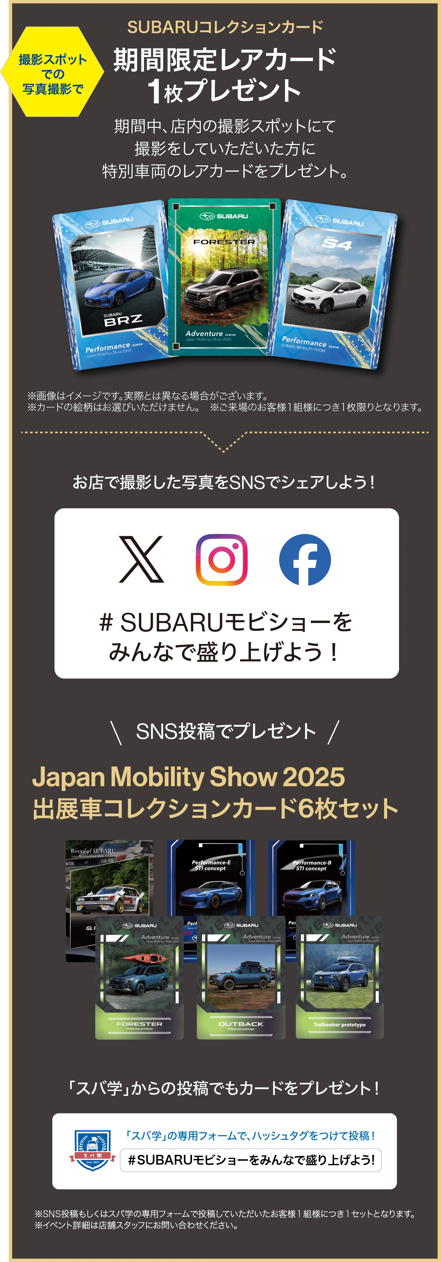 撮影スポットでの写真撮影でSUBARUコレクションカード期間限定レアカード1枚プレゼント　期間中、店内の撮影スポットにて撮影をしていただいた方に特別車両のレアカードをプレゼント。※画像はイメージです。実際とは異なる場合がございます。※カードの絵柄はお選びいただけません。※ご来場のお客様１組様につき１枚限りとなります。／ お店で撮影した写真をSNSでシェアしよう！＃SUBARUモビショーをみんなで盛り上げよう！／ SNS投稿でプレゼント Japan Mobility Show 2025「出展車コレクションカード（6枚セット）」※SNS投稿もしくはスバ学の専用フォームで投稿していただいたお客様1組様につき1セットとなります。 ※イベント詳細は店舗スタッフにお問い合わせください。／「スバ学」からの投稿でもカードをプレゼント！「スバ学」の専用フォームで、ハッシュタグをつけて投稿！＃SUBARUモビショーをみんなで盛り上げよう！