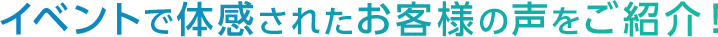 イベントで体感されたお客様の声をご紹介！