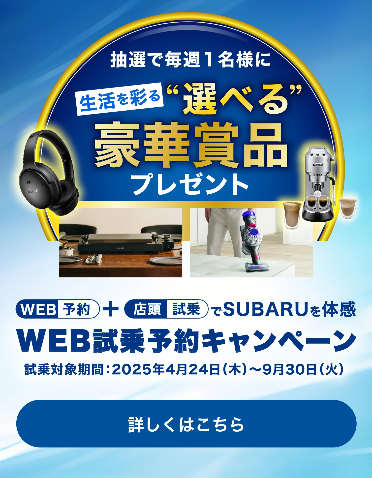 WEB予約＋店頭試乗でSUBARUを体感 WEB試乗予約キャンペーン 試乗対象期間：2025年4⽉24⽇（⽊）〜9⽉30⽇（⽕）抽選で毎週1名様に生活を彩る“選べる”豪華賞品プレゼント