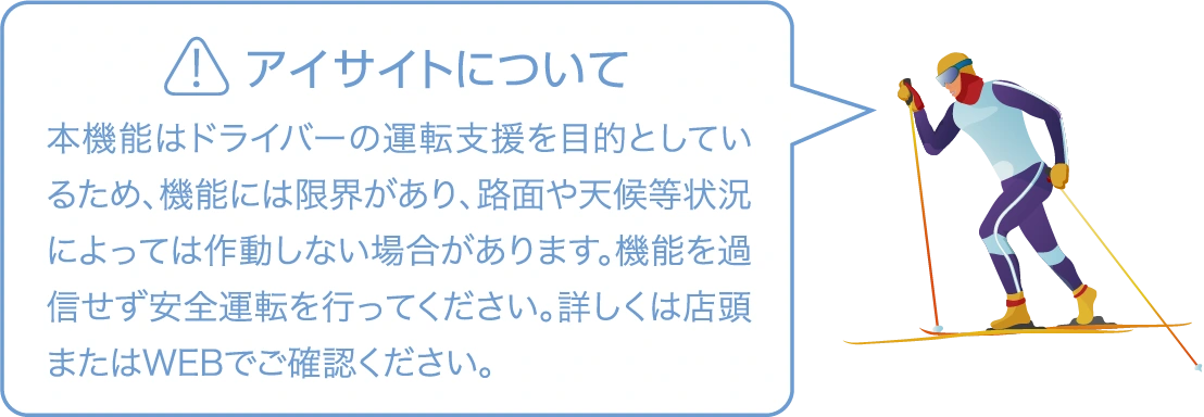 アイサイトについて　本機能はドライバーの運転支援を目的としているため、機能には限界があり、路面や天候等状況によっては作動しない場合があります。機能を過信せず安全運転を行ってください。詳しくは店頭またはWEBでご確認ください。