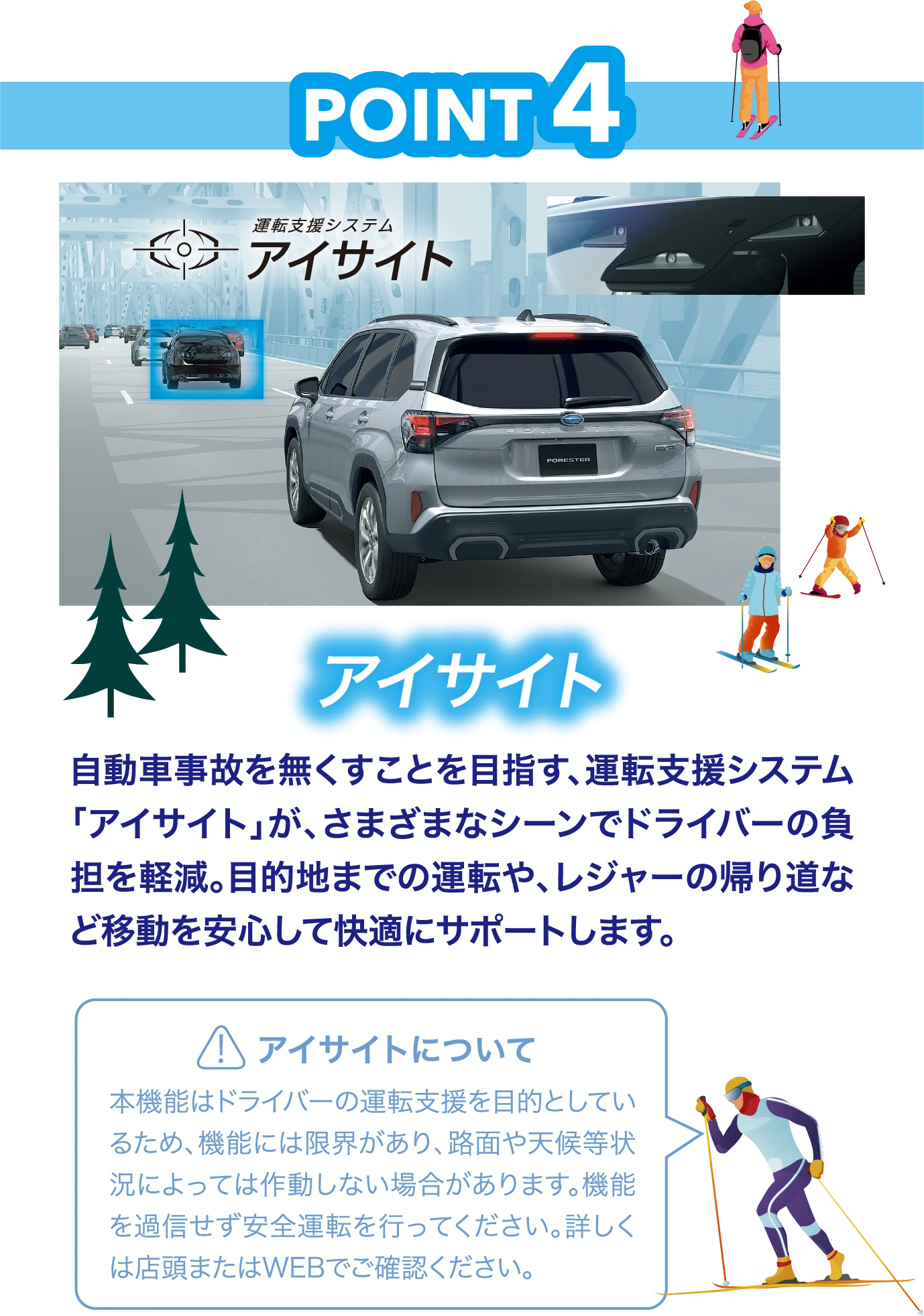 POINT4：アイサイト　自動車事故を無くすことを目指す、運転支援システム「アイサイト」が、さまざまなシーンでドライバーの負担を軽減。目的地までの運転や、レジャーの帰り道など移動を安心して快適にサポートします。