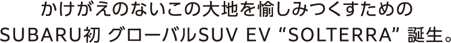 かけがえのないこの大地を愉しみつくすためのSUBARU初 グローバルSUV EV “SOLTERRA” 誕生。