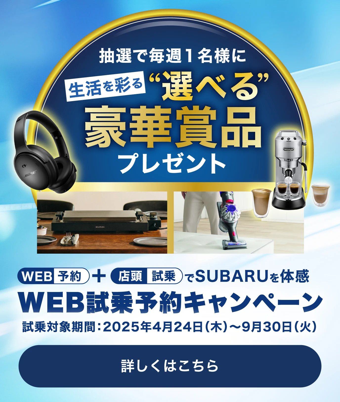 WEB予約＋店頭試乗でSUBARUを体感 WEB試乗予約キャンペーン 試乗対象期間：2025年4⽉24⽇（⽊）〜9⽉30⽇（⽕）抽選で毎週1名様に生活を彩る“選べる”豪華賞品プレゼント