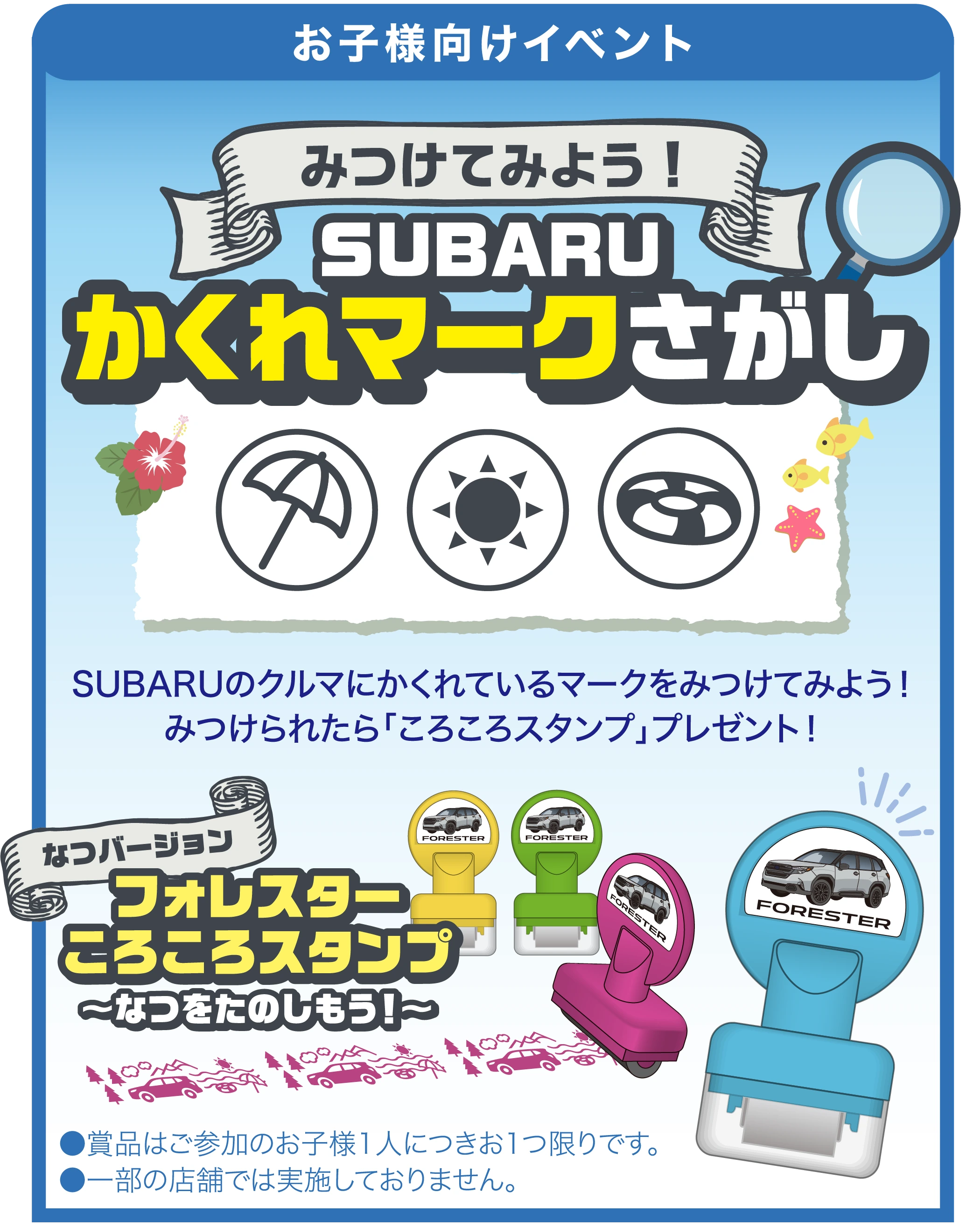 【お子様向けイベント】みつけてみよう！SUBARU かくれマークさがし ／ SUBARUのクルマにかくれているマークをみつけてみよう！みつけられたら｢ころころスタンプ｣プレゼント！ ／ なつバージョン フォレスターころころスタンプ 〜なつをたのしもう！〜 ／ ●賞品はご参加のお子様1人につきお1つ限りです。●一部の店舗では実施しておりません。