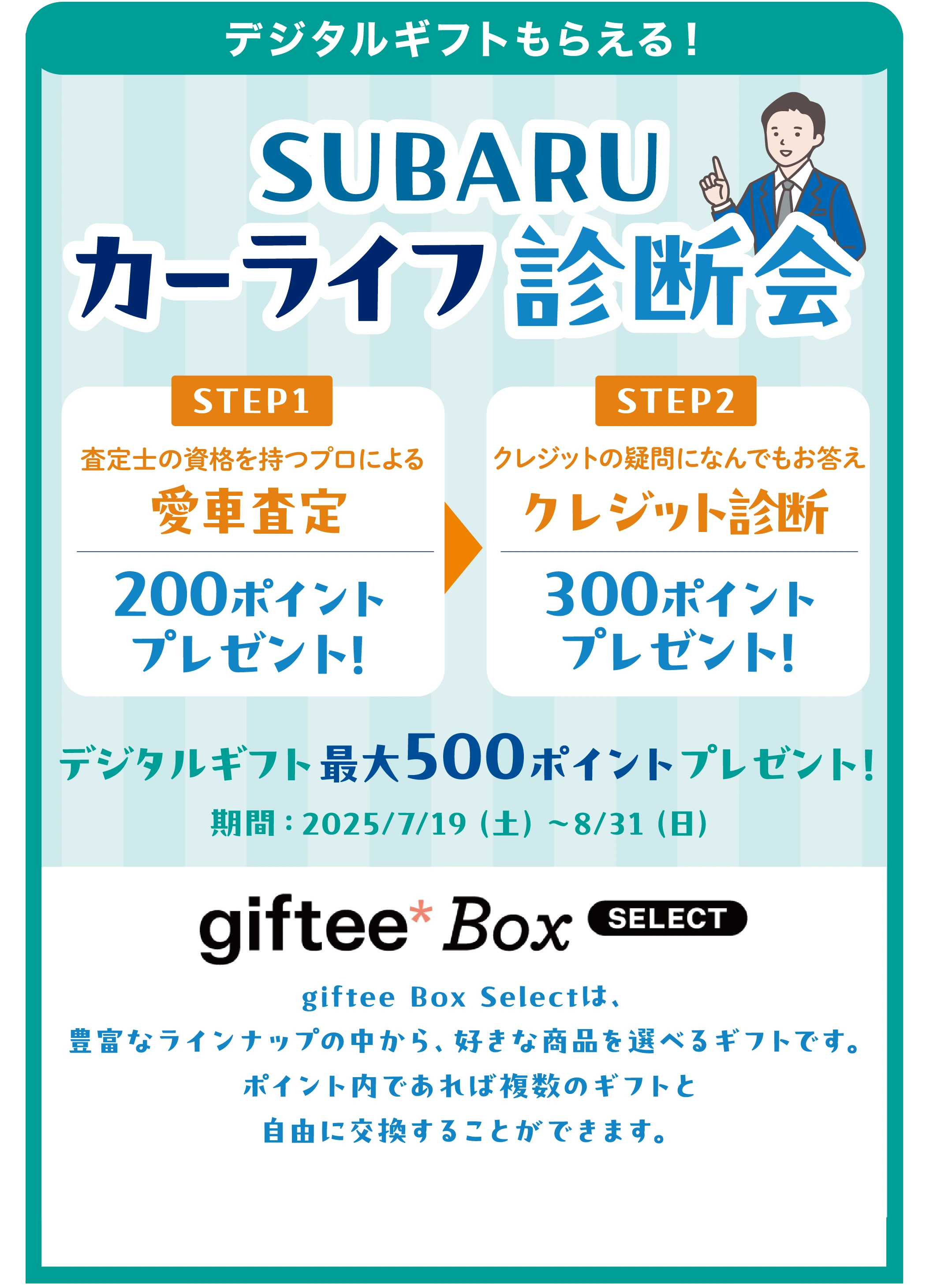 【デジタルギフトもらえる！】SUBARU カーライフ診断会 ／ STEP1：査定士の資格を持つプロによる 愛車査定 200ポイントプレゼント！ ／ STEP2：クレジットの疑問になんでもお答え クレジット診断 300ポイントプレゼント！ ／ デジタルギフト最大500ポイント プレゼント！ ／ 期間：2025年7月19日（土）〜8月31日（日） ／ giftee Box Selectは、豊富なラインナップの中から、好きな商品を選べるギフトです。ポイント内であれば複数のギフトと自由に交換することができます。
