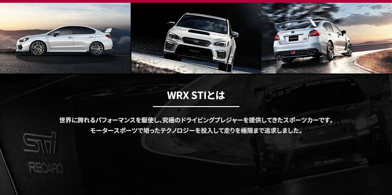 WRX STIとは 世界に誇れるパフォーマンスを駆使し、究極のドライビングプレジャーを提供してきたスポーツカーです。モータースポーツで培ったテクノロジーを投入して走りを極限まで追求しました。