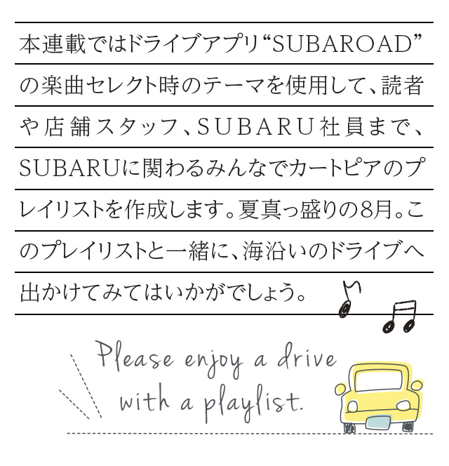 カートピア 本連載ではドライブアプリ“SUBAROAD”の楽曲セレクト時のテーマを使用して、読者や店舗スタッフ、SUBARU社員まで、SUBARUに関わるみんなでカートピアのプレイリストを作成します。夏真っ盛りの8月。このプレイリストと一緒に、海沿いのドライブへ出かけてみてはいかがでしょう。 | SUBARU