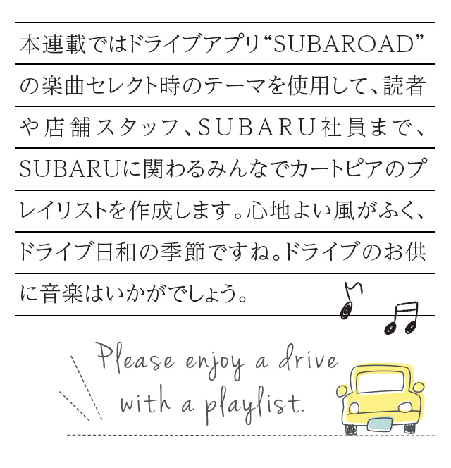 カートピア 本連載ではドライブアプリ“SUBAROAD”の楽曲セレクト時のテーマを使用して、読者や店舗スタッフ、SUBARU社員まで、SUBARUに関わるみんなでカートピアのプレイリストを作成します。心地よい風がふく、ドライブ日和の季節ですね。ドライブのお供に音楽はいかがでしょう。 | SUBARU