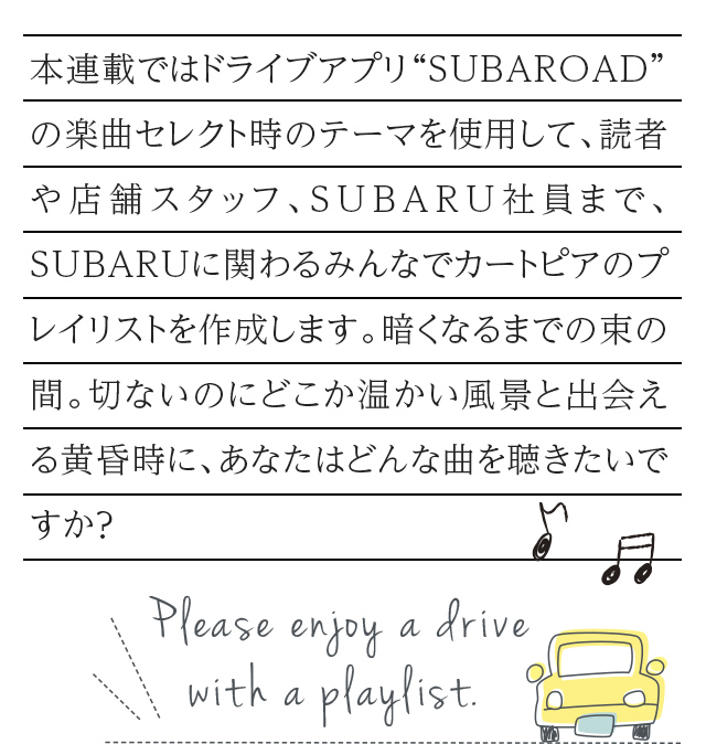カートピア 本連載ではドライブアプリ“SUBAROAD”の楽曲セレクト時のテーマを使用して、読者や店舗スタッフ、SUBARU社員まで、SUBARUに関わるみんなでカートピアのプレイリストを作成します。暗くなるまでの束の間。切ないのにどこか温かい風景と出会える黄昏時に、あなたはどんな曲を聴きたいですか？ | SUBARU