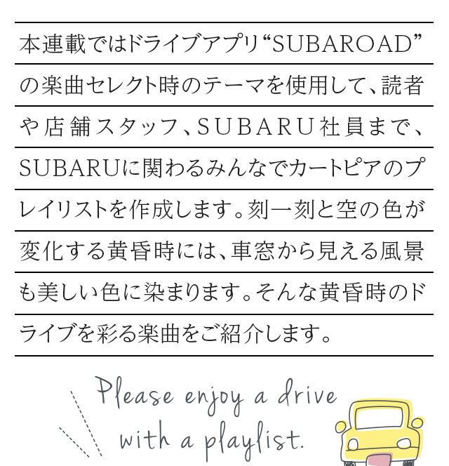 カートピア 本連載ではドライブアプリ“SUBAROAD”の楽曲セレクト時のテーマを使用して、読者や店舗スタッフ、SUBARU社員まで、SUBARUに関わるみんなでカートピアのプレイリストを作成します。刻一刻と空の色が変化する黄昏時には、車窓から見える風景も美しい色に染まります。そんな黄昏時のドライブを彩る楽曲をご紹介します。 | SUBARU