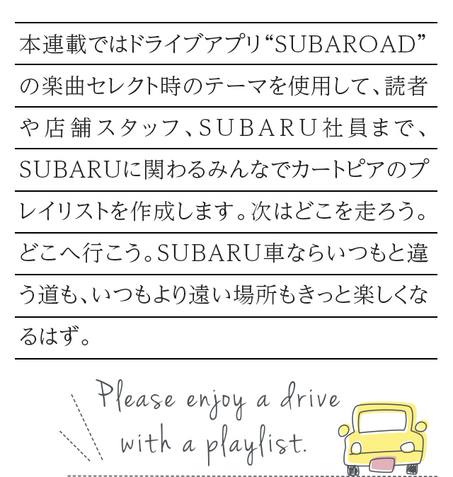 カートピア 本連載ではドライブアプリ“SUBAROAD”の楽曲セレクト時のテーマを使用して、読者や店舗スタッフ、SUBARU社員まで、SUBARUに関わるみんなでカートピアのプレイリストを作成します。次はどこを走ろう。どこへ行こう。SUBARU車ならいつもと違う道も、いつもより遠い場所もきっと楽しくなるはず。 | SUBARU