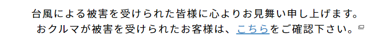 台風による被害を受けられた皆様に心よりお見舞い申し上げます。おクルマが被害を受けられたお客様は、こちらをご確認下さい。