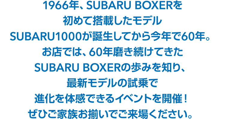 1966年、SUBARU BOXERを初めて搭載したモデルSUBARU1000が誕生してから今年で60年。お店では、60年磨き続けてきたSUBARU BOXERの歩みを知り、最新モデルの試乗で進化を体感できるイベントを開催！ぜひご家族お揃いでご来場ください。