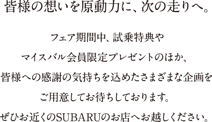 皆様の想いを原動力に、次の走りへ。フェア期間中、試乗特典やマイスバル会員限定プレゼントのほか、皆様への感謝の気持ちを込めたさまざまな企画をご用意してお待ちしております。ぜひお近くのSUBARUのお店へお越しください。