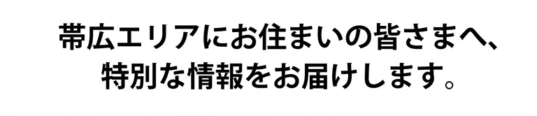 帯広エリアにお住いの皆さまへ、特別な情報をお届けします。