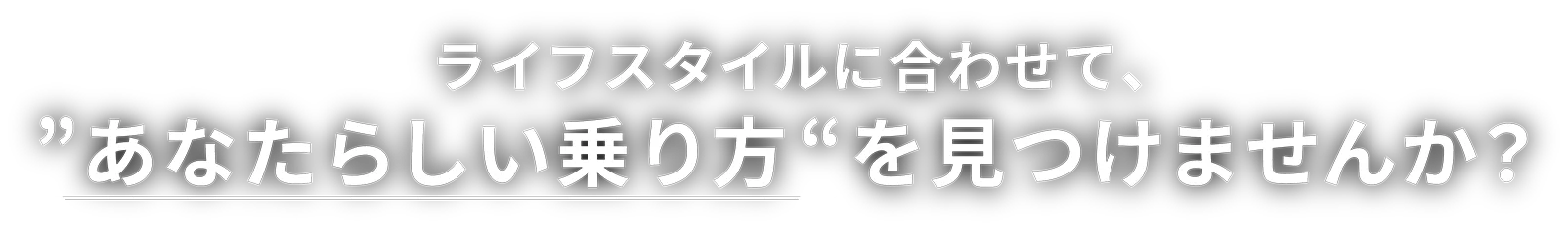 ライフスタイルに合わせて、あなたらしい乗り方“を見つけませんか？