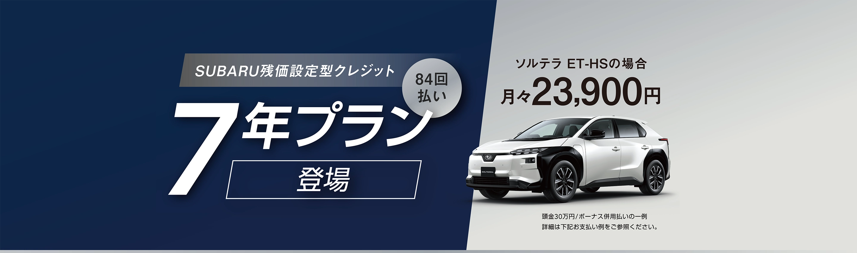 SUBARU残価設定型クレジット 7年プラン／84回払い 登場　ソルテラ ET-HSの場合 月々23,900円（頭金30万円/ボーナス併用払いの一例　詳細は下記お支払い例をご参照ください。）