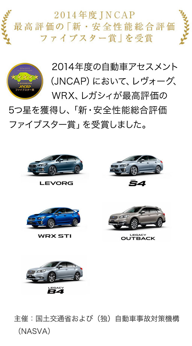 2014年度JNCAP 最高評価の「新・安全性能総合評価ファイブスター賞」を受賞。2014年度の自動車アセスメント（JNCAP）において、レヴォーグ、WRX、レガシィが最高評価の5つ星を獲得し、「新・安全性能総合評価 ファイブスター賞」を受賞しました。