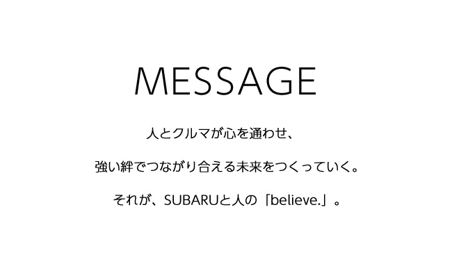 MESSAGE 人とクルマが心を通わせ、強い絆でつながり合える未来をつくっていく。それが、SUBARUと人の「believe.」。＜SUBARU東京モーターショー2019＞