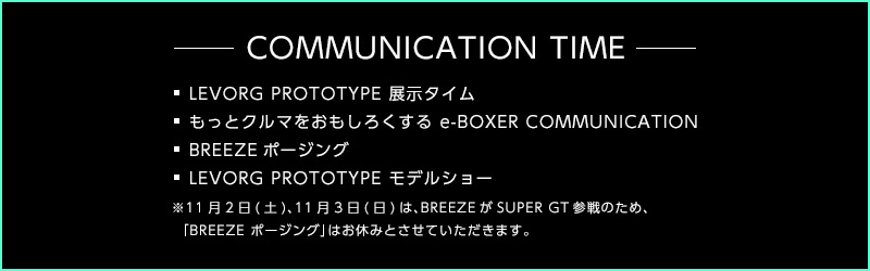 COMMUNICATION TIME ・LEVORG PROTOTYPE 展示タイム ・もっとクルマをおもしろくする e-BOXER COMMUNICATION ・BREEZEポージング ・LEVORG PROTOTYPE モデルショー ※11月2日(土)、11月3日(日)は、BREEZEがSUPER GT参戦のため、 「BREEZE ポージング」はお休みとさせていただきます。＜SUBARU東京モーターショー2019＞
